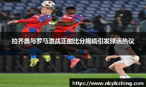 拉齐奥与罗马激战正酣比分揭晓引发球迷热议