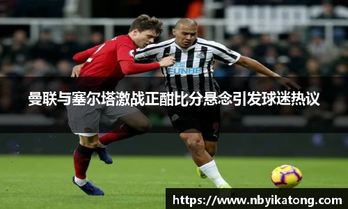 曼联与塞尔塔激战正酣比分悬念引发球迷热议