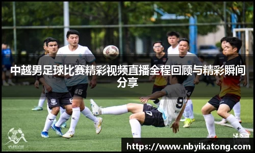 中越男足球比赛精彩视频直播全程回顾与精彩瞬间分享
